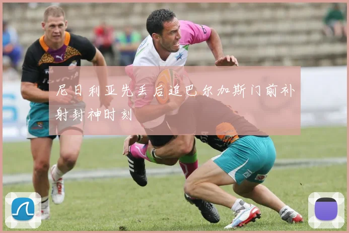 尼日利亚先丢后追巴尔加斯门前补射封神时刻