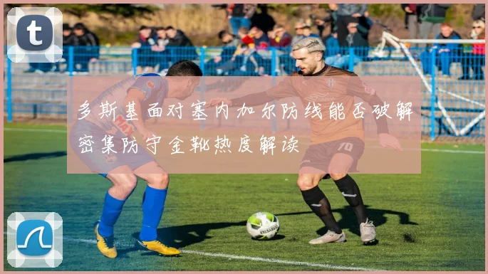 多斯基面对塞内加尔防线能否破解密集防守金靴热度解读