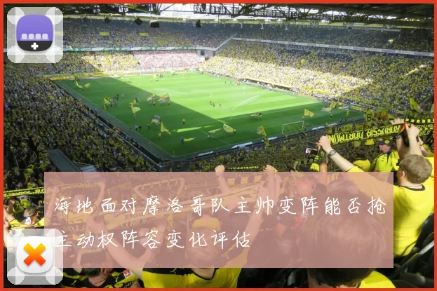 海地面对摩洛哥队主帅变阵能否抢主动权阵容变化评估