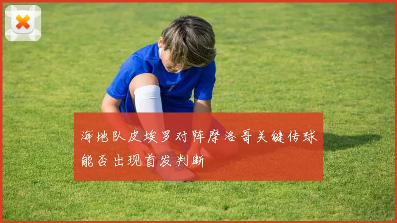 海地队皮埃罗对阵摩洛哥关键传球能否出现首发判断