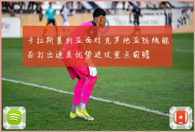 卡拉斯基利亚面对克罗地亚防线能否打出速度优势进攻重点前瞻