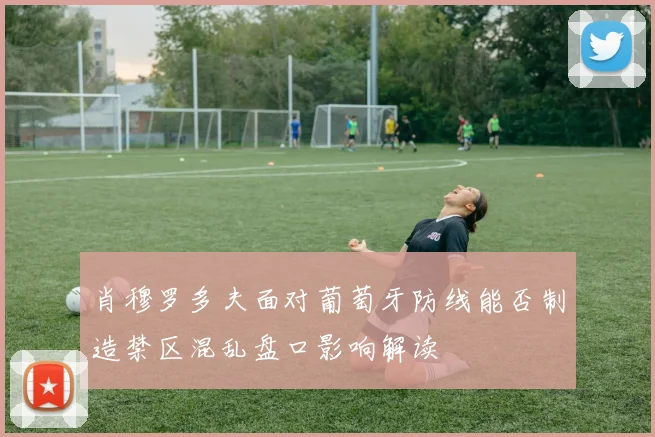肖穆罗多夫面对葡萄牙防线能否制造禁区混乱盘口影响解读