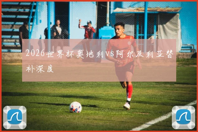 2026世界杯奥地利vs阿尔及利亚替补深度