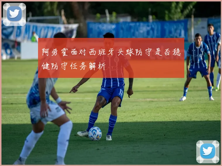 阿劳霍面对西班牙头球防守是否稳健防守任务解析