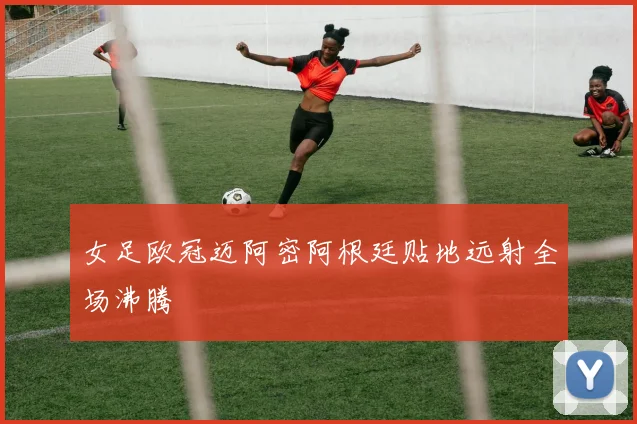 女足欧冠迈阿密阿根廷贴地远射全场沸腾