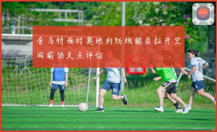 奈马特面对奥地利防线能否拉开空间前场支点评估