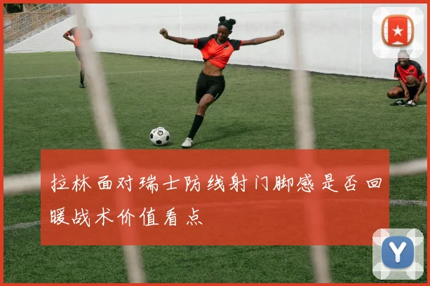 拉林面对瑞士防线射门脚感是否回暖战术价值看点