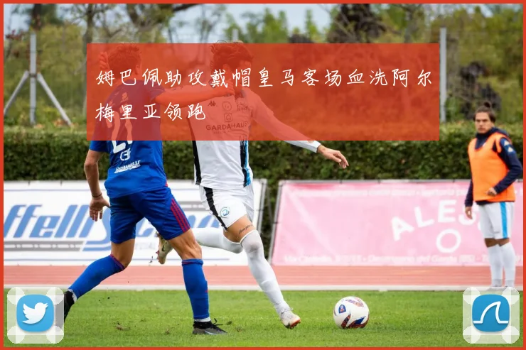姆巴佩助攻戴帽皇马客场血洗阿尔梅里亚领跑