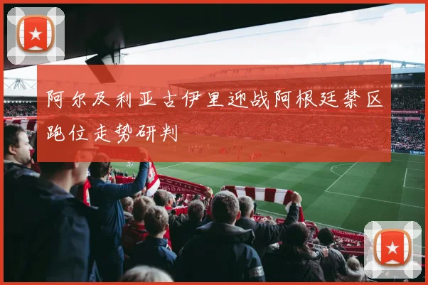 阿尔及利亚古伊里迎战阿根廷禁区跑位走势研判